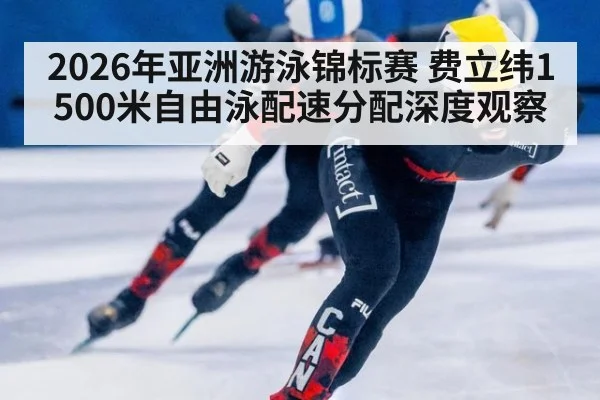 2026年亚洲游泳锦标赛 费立纬1500米自由泳配速分配深度观察
