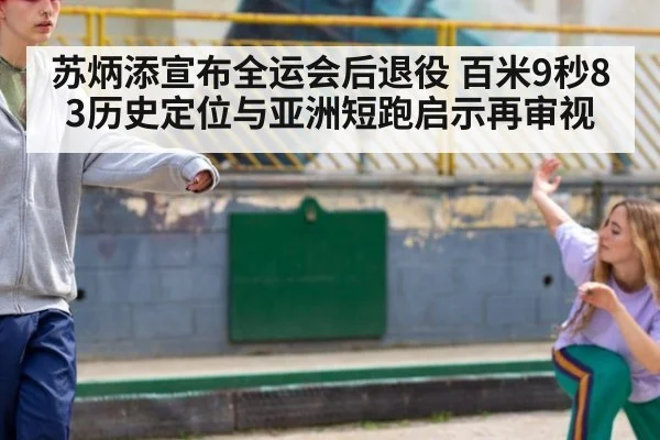 苏炳添宣布全运会后退役 百米9秒83历史定位与亚洲短跑启示再审视